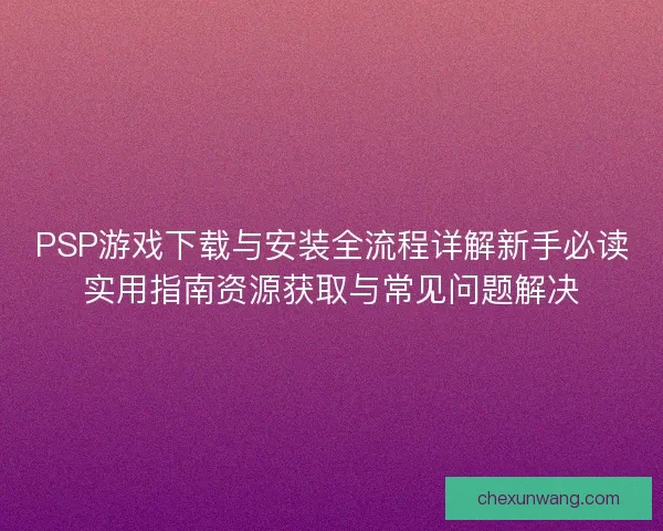 PSP游戏下载与安装全流程详解新手必读实用指南资源获取与常见问题解决