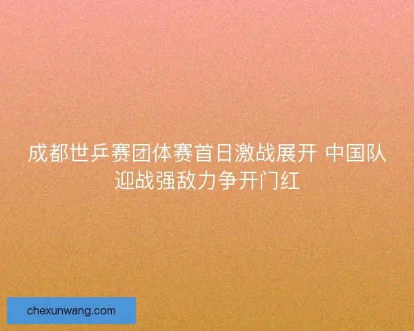 成都世乒赛团体赛首日激战展开 中国队迎战强敌力争开门红