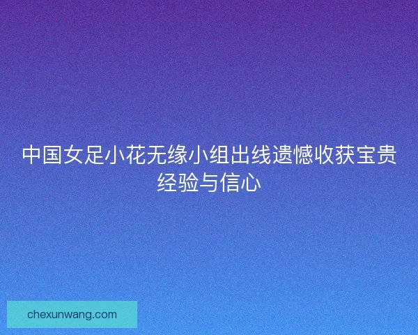 中国女足小花无缘小组出线遗憾收获宝贵经验与信心