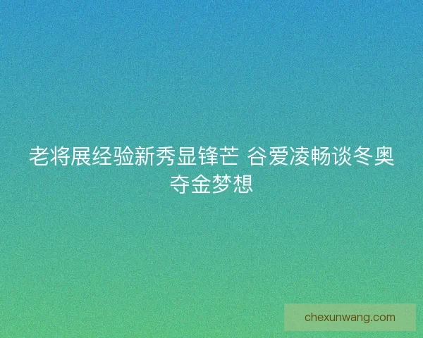 老将展经验新秀显锋芒 谷爱凌畅谈冬奥夺金梦想